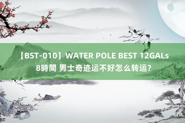 【BST-010】WATER POLE BEST 12GALs 8時間 男士奇迹运不好怎么转运？