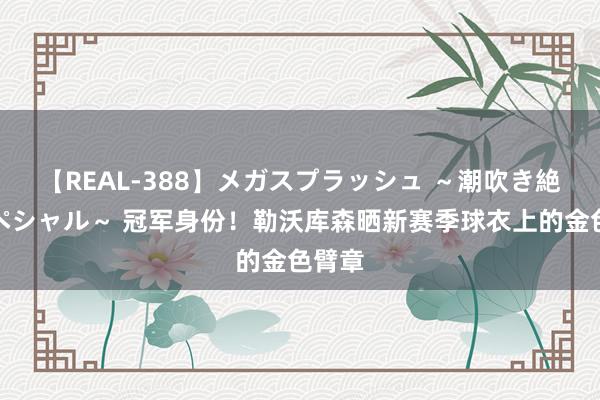 【REAL-388】メガスプラッシュ ~潮吹き絶頂スペシャル~ 冠军身份!勒沃库森晒新赛季球衣上的金色臂章