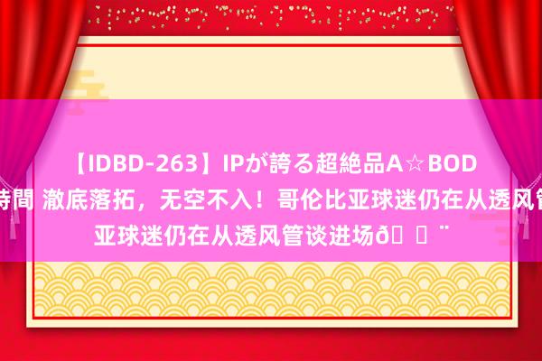 【IDBD-263】IPが誇る超絶品A☆BODYスペシャル8時間 澈底落拓，无空不入！哥伦比亚球迷仍在从透风管谈进场?