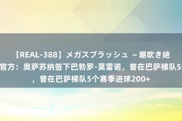 【REAL-388】メガスプラッシュ ~潮吹き絶頂スペシャル~ 官方:奥萨苏纳签下巴勃罗-莫雷诺,曾在巴萨梯队5个赛季进球200+