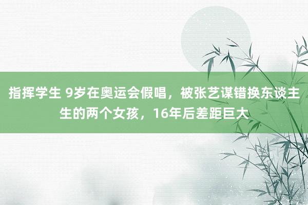 指挥学生 9岁在奥运会假唱，被张艺谋错换东谈主生的两个女孩，16年后差距巨大