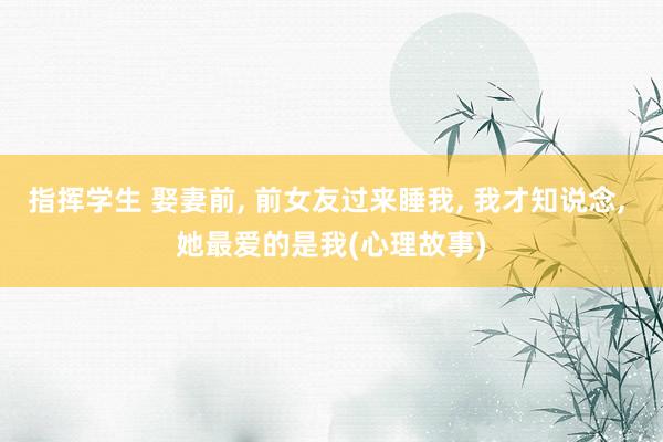 指挥学生 娶妻前， 前女友过来睡我， 我才知说念， 她最爱的是我(心理故事)
