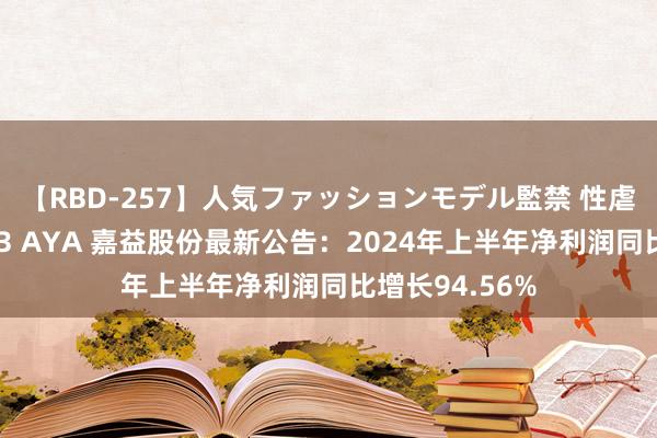 【RBD-257】人気ファッションモデル監禁 性虐コレクション3 AYA 嘉益股份最新公告:2024年上半年净利润同比增长94.56%