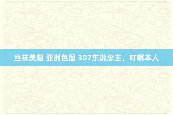丝袜美腿 亚洲色图 307东说念主，叮嘱本人