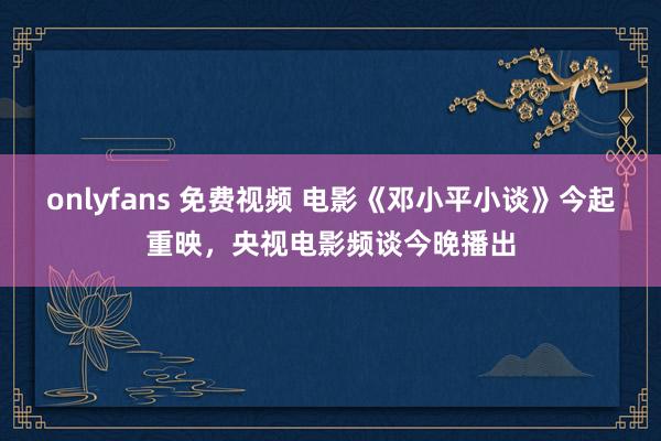 onlyfans 免费视频 电影《邓小平小谈》今起重映，央视电影频谈今晚播出