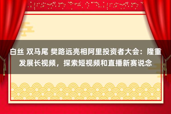 白丝 双马尾 樊路远亮相阿里投资者大会：隆重发展长视频，探索短视频和直播新赛说念
