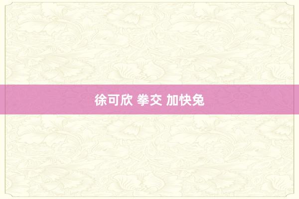 徐可欣 拳交 加快兔