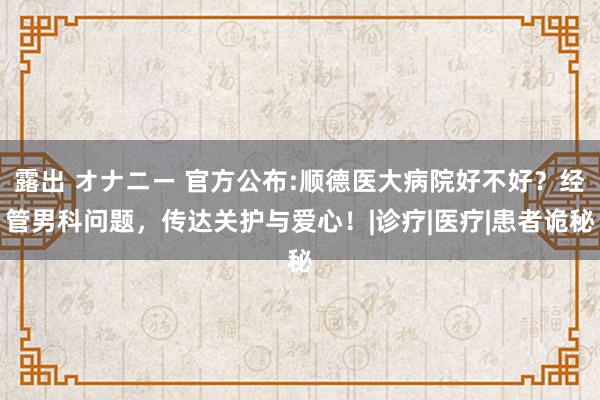 露出 オナニー 官方公布:顺德医大病院好不好？经管男科问题，传达关护与爱心！|诊疗|医疗|患者诡秘