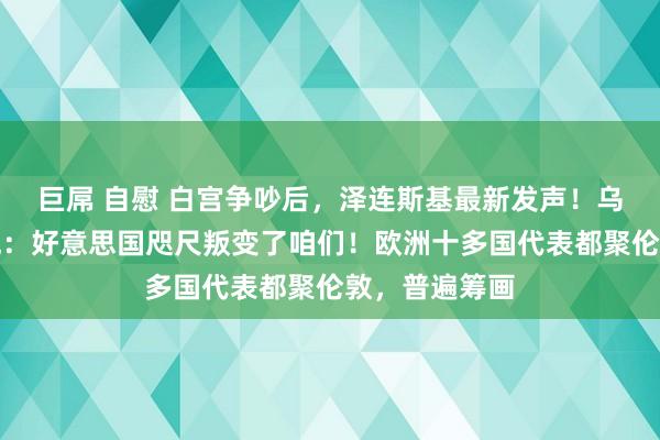 巨屌 自慰 白宫争吵后，泽连斯基最新发声！乌克兰寰球愤慨：好意思国咫尺叛变了咱们！欧洲十多国代表都聚伦敦，普遍筹画