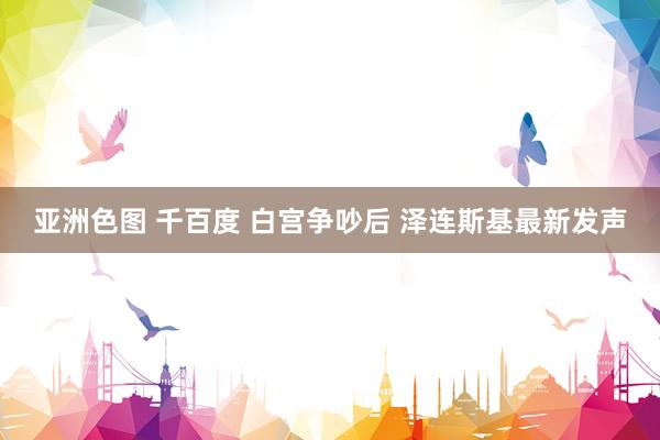 亚洲色图 千百度 白宫争吵后 泽连斯基最新发声