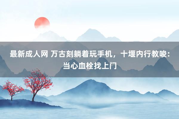 最新成人网 万古刻躺着玩手机，十堰内行教唆：当心血栓找上门