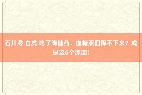 石川澪 白虎 吃了降糖药，血糖照旧降不下来？或是这6个原因！