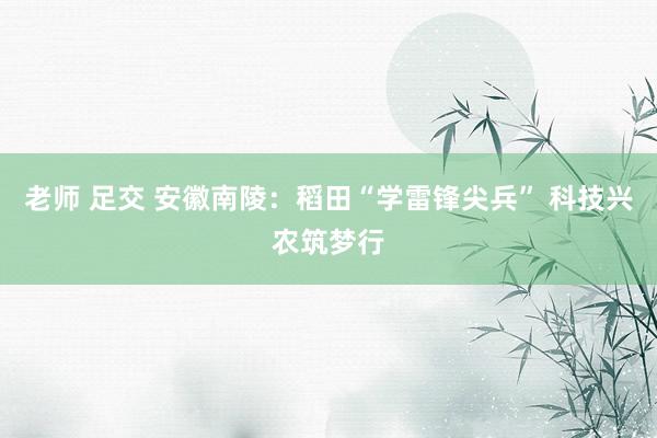 老师 足交 安徽南陵：稻田“学雷锋尖兵” 科技兴农筑梦行