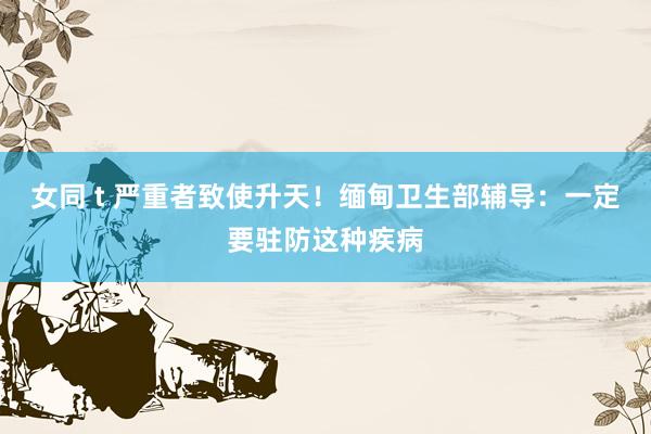 女同 t 严重者致使升天！缅甸卫生部辅导：一定要驻防这种疾病
