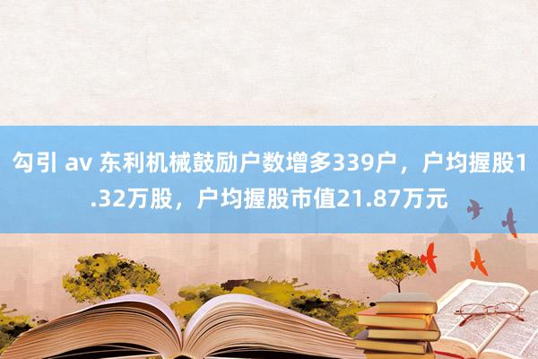勾引 av 东利机械鼓励户数增多339户，户均握股1.32万股，户均握股市值21.87万元