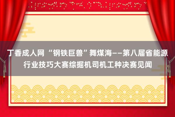 丁香成人网 “钢铁巨兽”舞煤海——第八届省能源行业技巧大赛综掘机司机工种决赛见闻