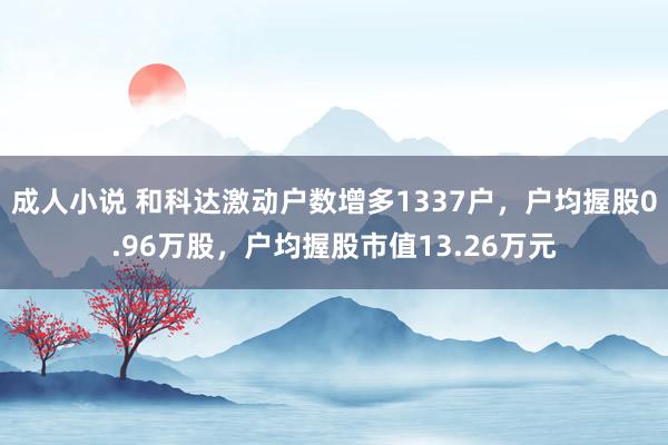 成人小说 和科达激动户数增多1337户，户均握股0.96万股，户均握股市值13.26万元