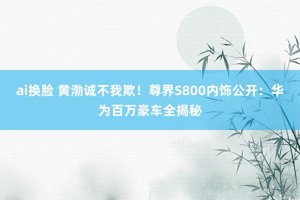 ai换脸 黄渤诚不我欺！尊界S800内饰公开：华为百万豪车全揭秘