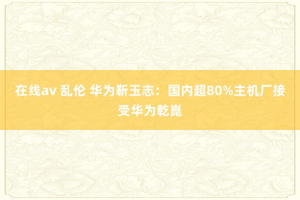 在线av 乱伦 华为靳玉志：国内超80%主机厂接受华为乾崑