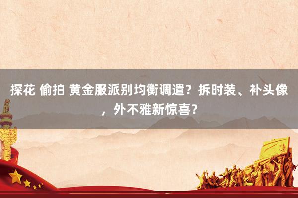 探花 偷拍 黄金服派别均衡调遣？拆时装、补头像，外不雅新惊喜？