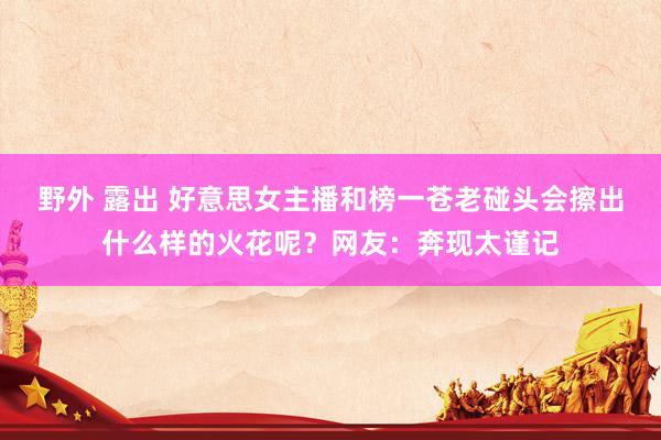 野外 露出 好意思女主播和榜一苍老碰头会擦出什么样的火花呢？网友：奔现太谨记
