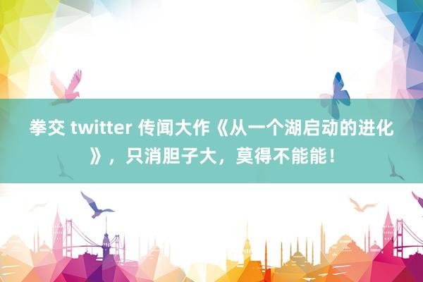 拳交 twitter 传闻大作《从一个湖启动的进化》，只消胆子大，莫得不能能！