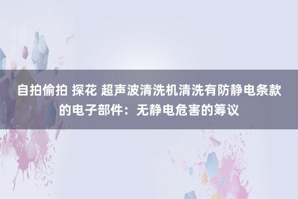自拍偷拍 探花 超声波清洗机清洗有防静电条款的电子部件：无静电危害的筹议