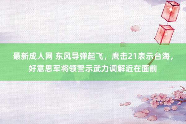 最新成人网 东风导弹起飞，鹰击21表示台海，好意思军将领警示武力调解近在面前