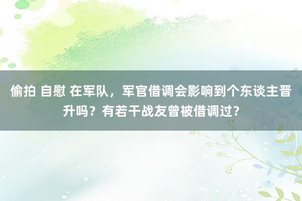 偷拍 自慰 在军队，军官借调会影响到个东谈主晋升吗？有若干战友曾被借调过？