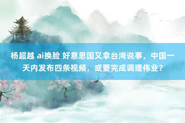 杨超越 ai换脸 好意思国又拿台湾说事，中国一天内发布四条视频，或要完成调理伟业？