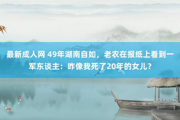 最新成人网 49年湖南自如，老农在报纸上看到一军东谈主：咋像我死了20年的女儿？