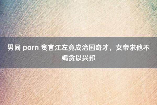 男同 porn 贪官江左竟成治国奇才，女帝求他不竭贪以兴邦
