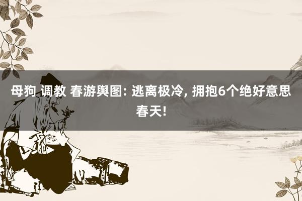 母狗 调教 春游舆图: 逃离极冷， 拥抱6个绝好意思春天!