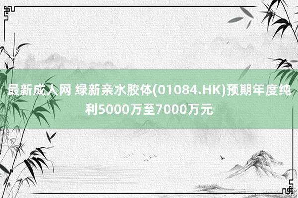 最新成人网 绿新亲水胶体(01084.HK)预期年度纯利5000万至7000万元