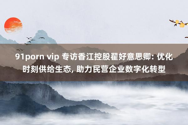 91porn vip 专访香江控股翟好意思卿: 优化时刻供给生态， 助力民营企业数字化转型