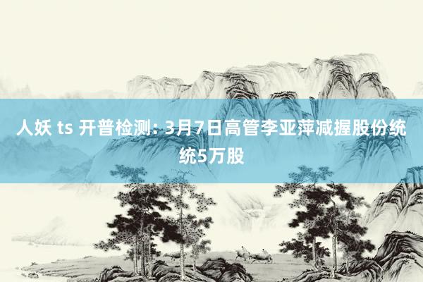 人妖 ts 开普检测: 3月7日高管李亚萍减握股份统统5万股