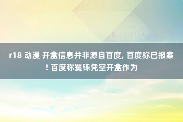 r18 动漫 开盒信息并非源自百度， 百度称已报案! 百度称矍铄凭空开盒作为