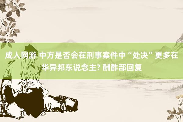 成人网游 中方是否会在刑事案件中“处决”更多在华异邦东说念主? 酬酢部回复