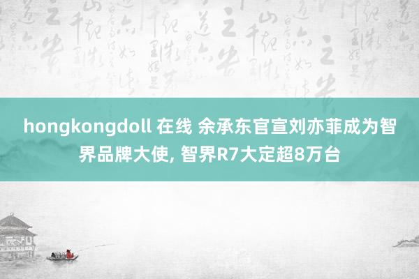 hongkongdoll 在线 余承东官宣刘亦菲成为智界品牌大使， 智界R7大定超8万台