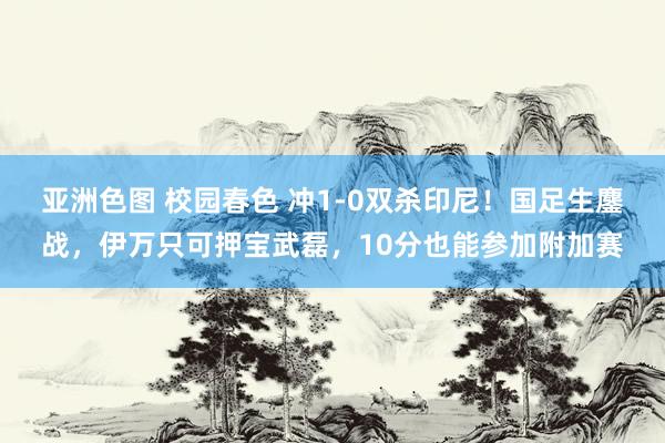 亚洲色图 校园春色 冲1-0双杀印尼！国足生鏖战，伊万只可押宝武磊，10分也能参加附加赛