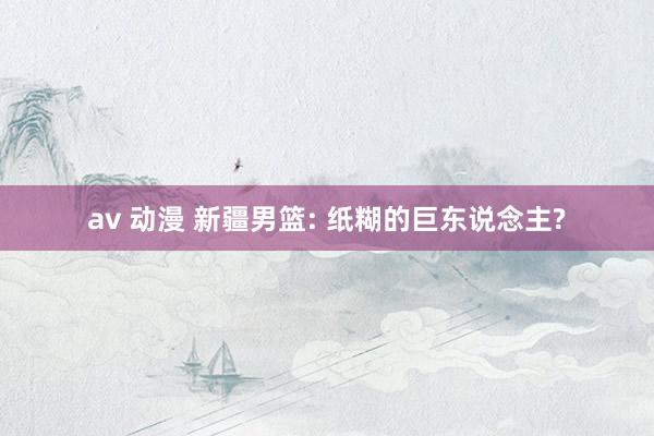 av 动漫 新疆男篮: 纸糊的巨东说念主?