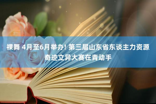 裸舞 4月至6月举办! 第三届山东省东谈主力资源奇迹立异大赛在青动手