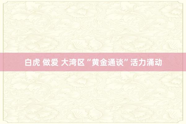 白虎 做爱 大湾区“黄金通谈”活力涌动