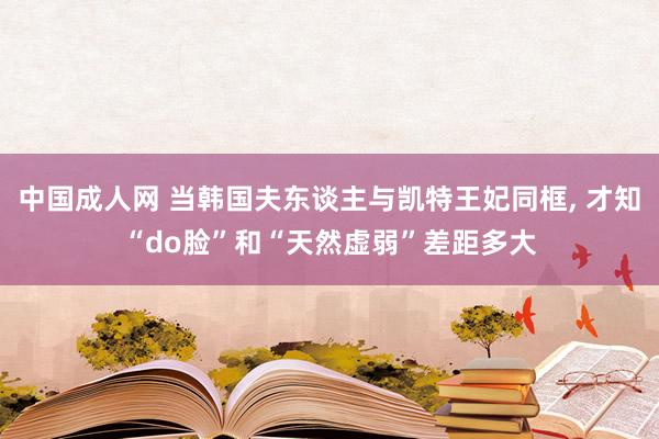 中国成人网 当韩国夫东谈主与凯特王妃同框， 才知“do脸”和“天然虚弱”差距多大
