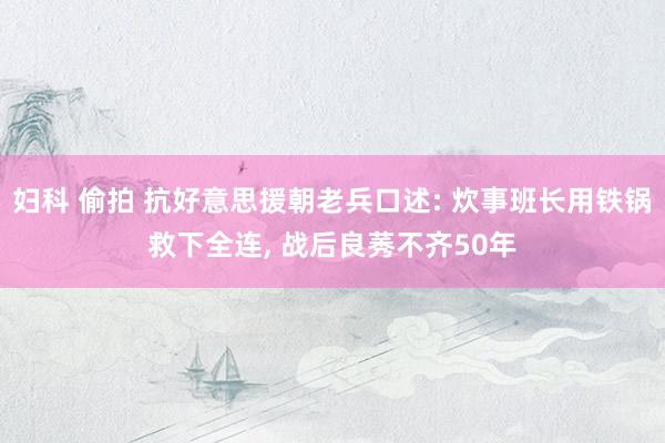 妇科 偷拍 抗好意思援朝老兵口述: 炊事班长用铁锅救下全连， 战后良莠不齐50年