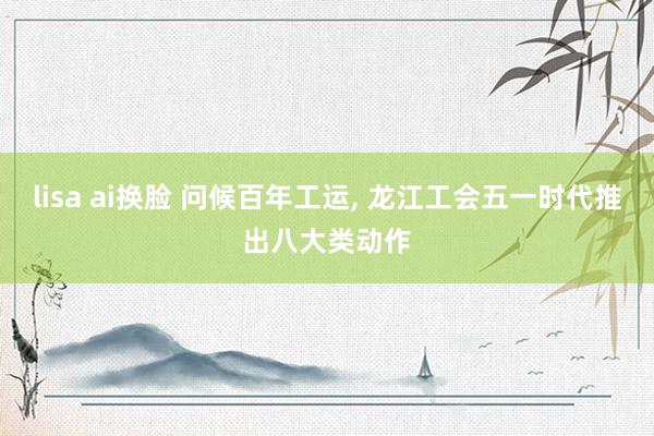 lisa ai换脸 问候百年工运， 龙江工会五一时代推出八大类动作