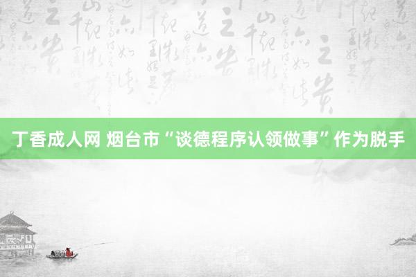 丁香成人网 烟台市“谈德程序认领做事”作为脱手