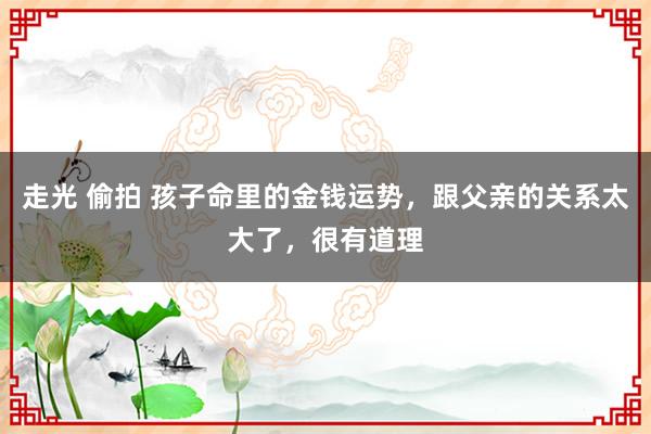走光 偷拍 孩子命里的金钱运势，跟父亲的关系太大了，很有道理