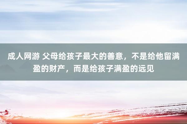 成人网游 父母给孩子最大的善意，不是给他留满盈的财产，而是给孩子满盈的远见