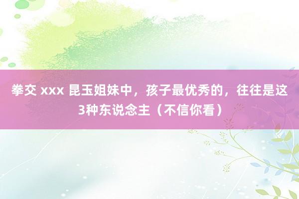 拳交 xxx 昆玉姐妹中，孩子最优秀的，往往是这3种东说念主（不信你看）